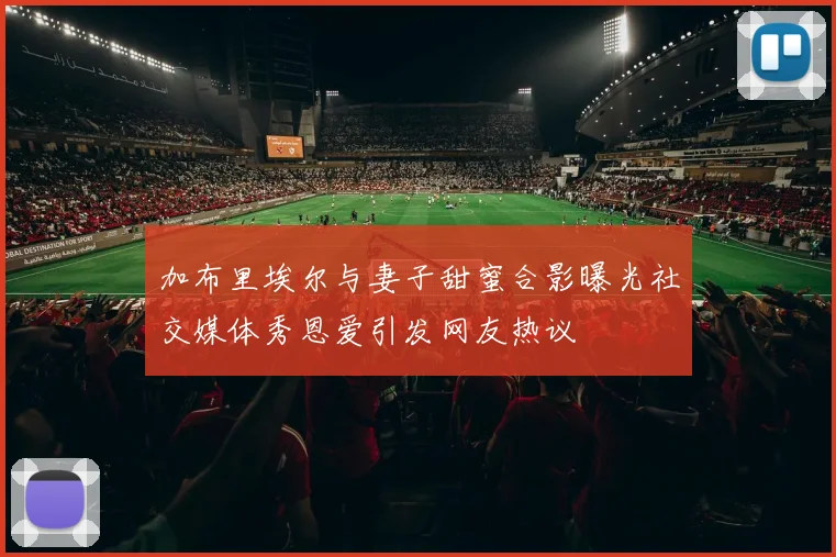 加布里埃尔与妻子甜蜜合影曝光社交媒体秀恩爱引发网友热议