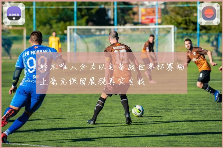 铃木唯人全力以赴备战世界杯赛场上毫无保留展现真实自我
