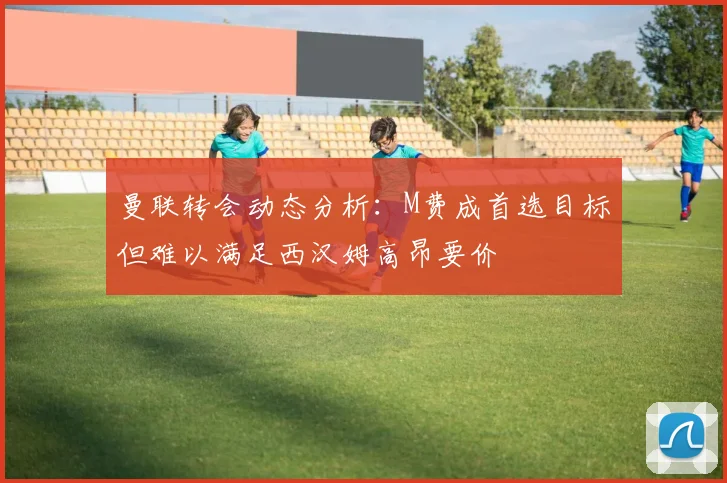 曼联转会动态分析：M费成首选目标但难以满足西汉姆高昂要价