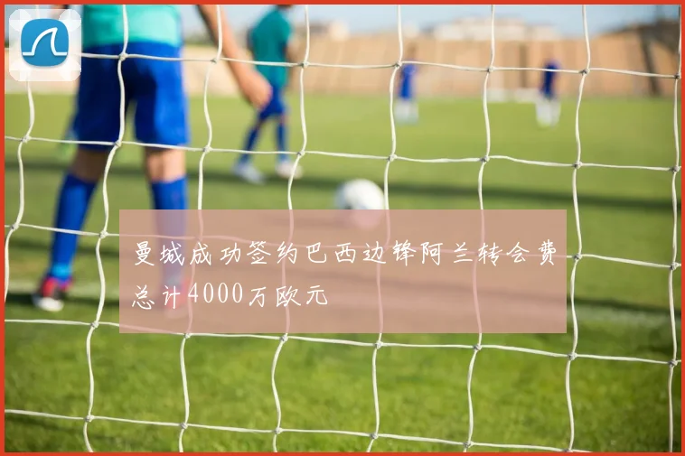 曼城成功签约巴西边锋阿兰转会费总计4000万欧元
