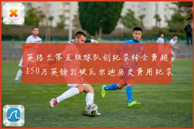 英格兰第五级球队创纪录转会费超150万英镑打破瓦尔迪历史费用纪录