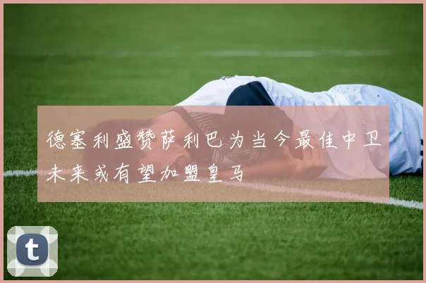 德塞利盛赞萨利巴为当今最佳中卫未来或有望加盟皇马