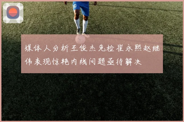 媒体人分析王俊杰免检崔永熙赵继伟表现惊艳内线问题亟待解决