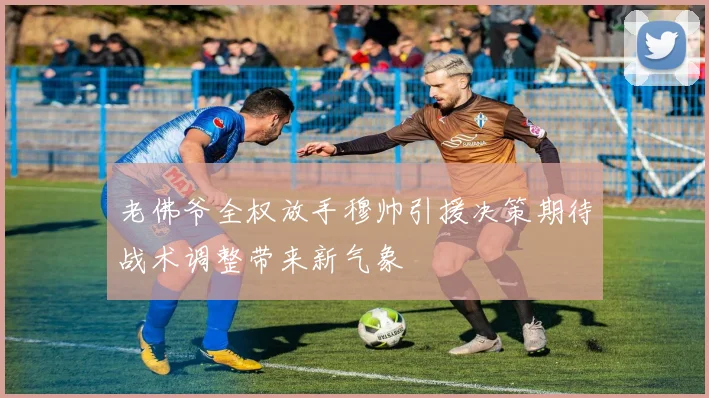 老佛爷全权放手穆帅引援决策期待战术调整带来新气象