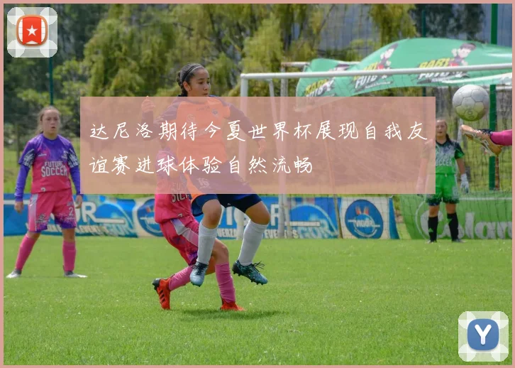 达尼洛期待今夏世界杯展现自我友谊赛进球体验自然流畅