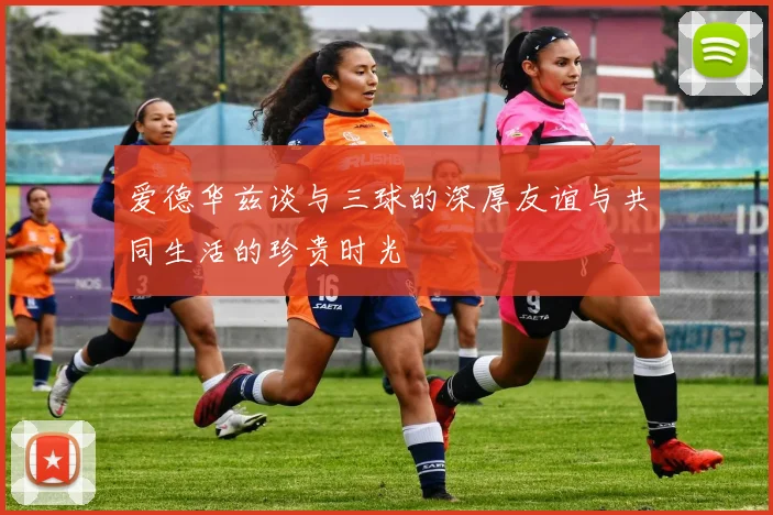 爱德华兹谈与三球的深厚友谊与共同生活的珍贵时光