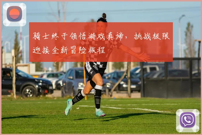 骑士终于领悟游戏真谛，挑战极限迎接全新冒险旅程