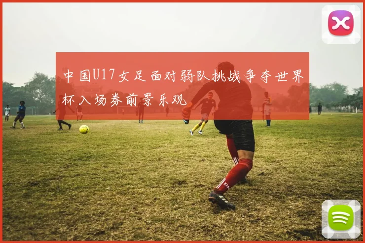 中国U17女足面对弱队挑战争夺世界杯入场券前景乐观