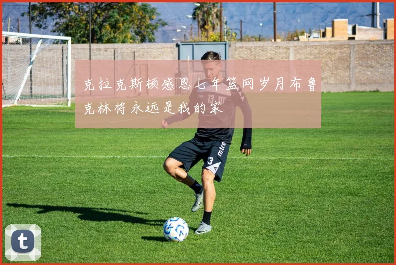 克拉克斯顿感恩七年篮网岁月布鲁克林将永远是我的家