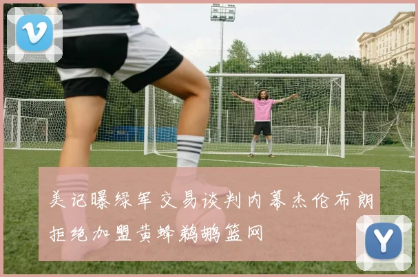 美记曝绿军交易谈判内幕杰伦布朗拒绝加盟黄蜂鹈鹕篮网