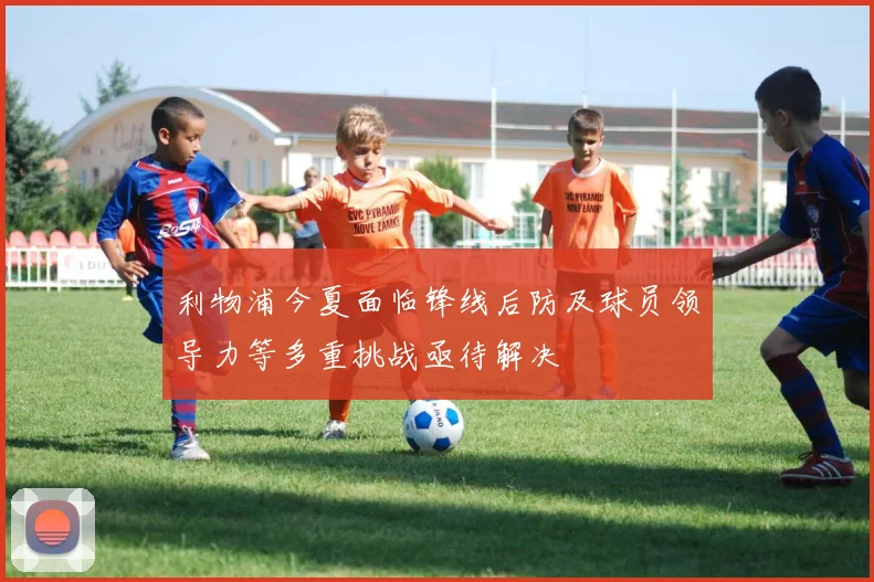 利物浦今夏面临锋线后防及球员领导力等多重挑战亟待解决