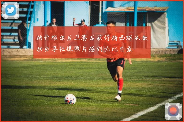 纳什维尔后卫赛后获得梅西球衣激动分享社媒照片感到无比自豪