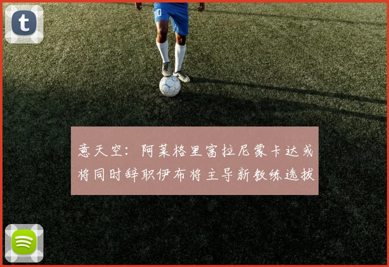 意天空：阿莱格里富拉尼蒙卡达或将同时辞职伊布将主导新教练选拔工作