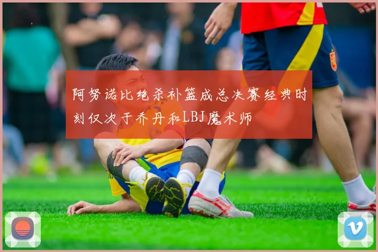 阿努诺比绝杀补篮成总决赛经典时刻仅次于乔丹和LBJ魔术师