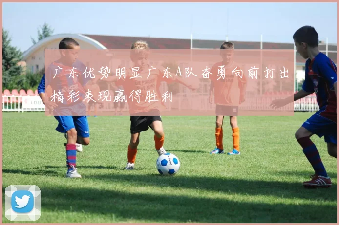 广东优势明显广东A队奋勇向前打出精彩表现赢得胜利