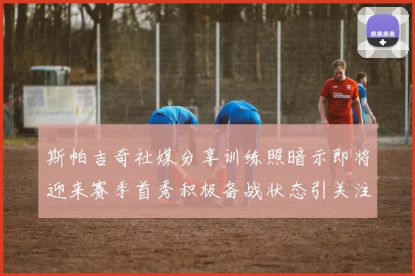 斯帕吉奇社媒分享训练照暗示即将迎来赛季首秀积极备战状态引关注