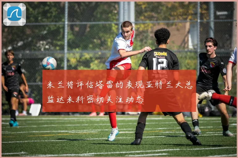 米兰将评估塔雷的表现亚特兰大总监达米科密切关注动态